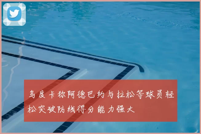 乌度卡称阿德巴约与拉松等球员轻松突破防线得分能力强大