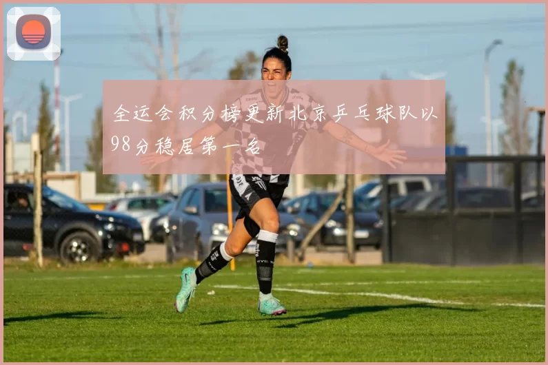 全运会积分榜更新北京乒乓球队以98分稳居第一名