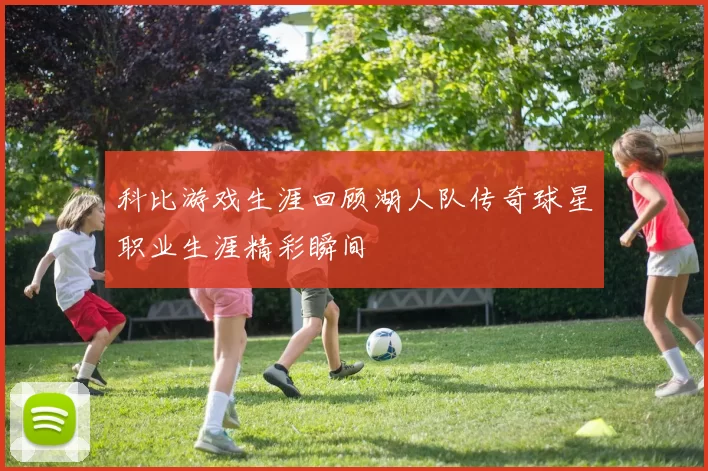 科比游戏生涯回顾湖人队传奇球星职业生涯精彩瞬间