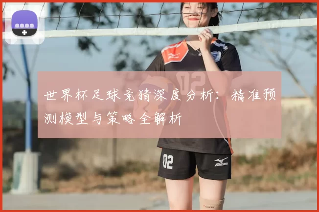 世界杯足球竞猜深度分析:精准预测模型与策略全解析