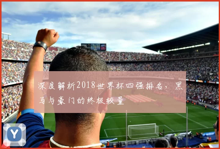深度解析2018世界杯四强排名，黑马与豪门的终极较量