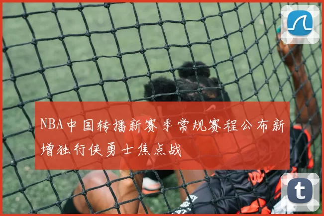 NBA中国转播新赛季常规赛程公布新增独行侠勇士焦点战