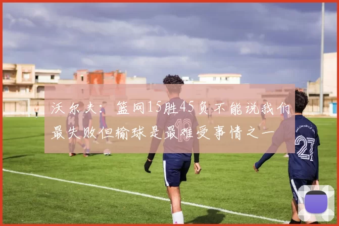 沃尔夫：篮网15胜45负不能说我们最失败但输球是最难受事情之一