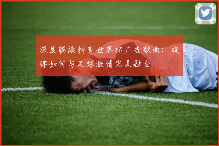 深度解读抖音世界杯广告歌曲：旋律如何与足球激情完美融合