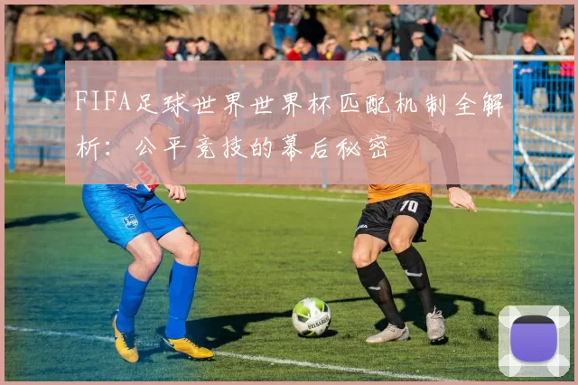 FIFA足球世界世界杯匹配机制全解析：公平竞技的幕后秘密