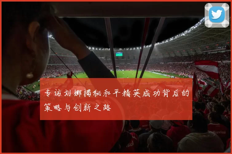 专访刘娜揭秘和平精英成功背后的策略与创新之路