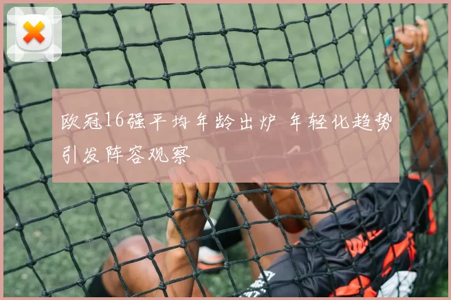 欧冠16强平均年龄出炉 年轻化趋势引发阵容观察
