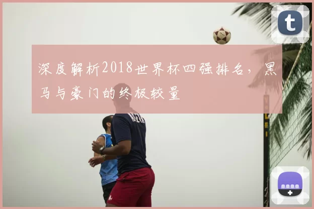 深度解析2018世界杯四强排名，黑马与豪门的终极较量