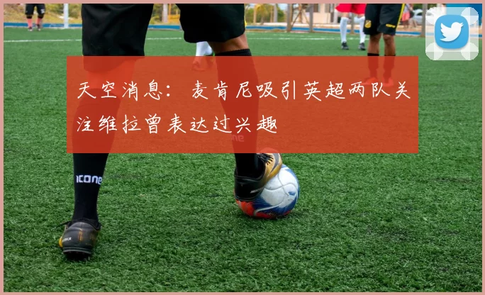 天空消息：麦肯尼吸引英超两队关注维拉曾表达过兴趣