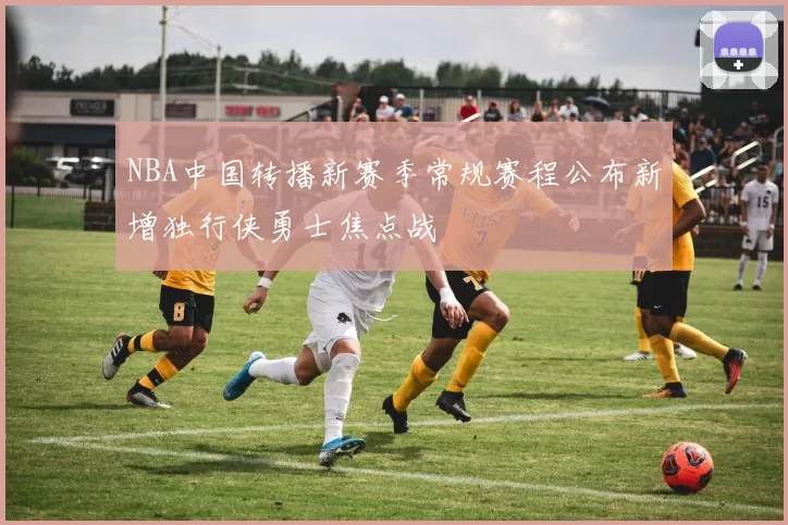 NBA中国转播新赛季常规赛程公布新增独行侠勇士焦点战