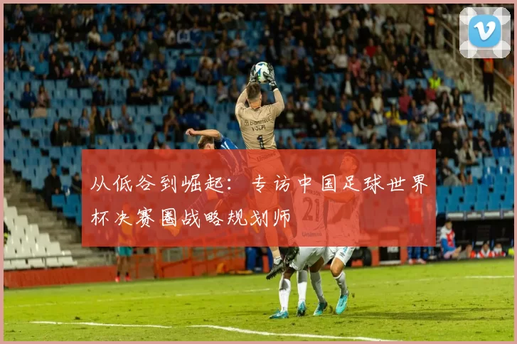 从低谷到崛起：专访中国足球世界杯决赛圈战略规划师