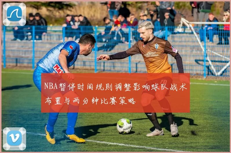 NBA暂停时间规则调整影响球队战术布置与两分钟比赛策略