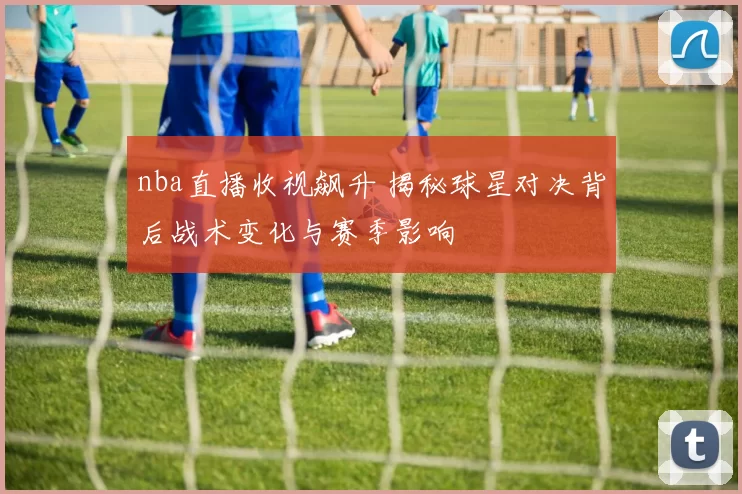 nba直播收视飙升 揭秘球星对决背后战术变化与赛季影响