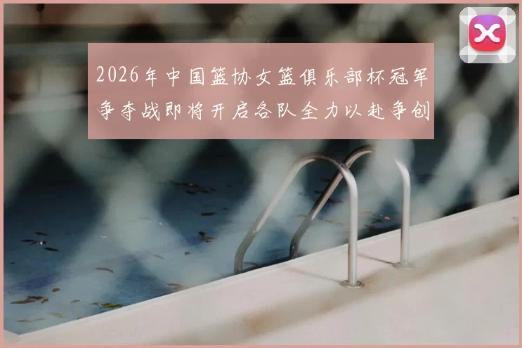2026年中国篮协女篮俱乐部杯冠军争夺战即将开启各队全力以赴争创佳绩