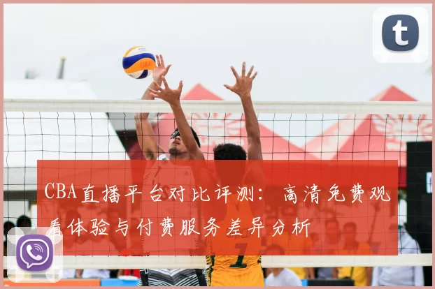 CBA直播平台对比评测：高清免费观看体验与付费服务差异分析
