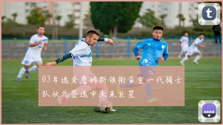 03年选秀詹姆斯领衔黄金一代骑士队状元签选中未来巨星