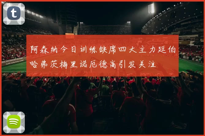 阿森纳今日训练缺席四大主力廷伯哈弗茨梅里诺厄德高引发关注