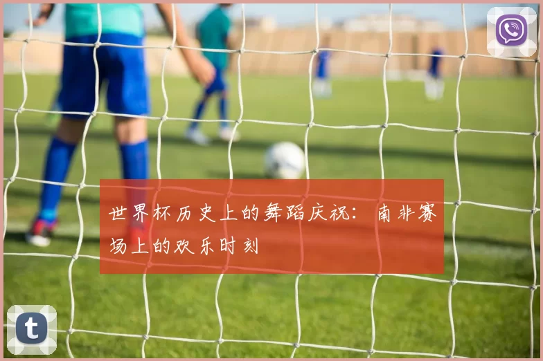 世界杯历史上的舞蹈庆祝：南非赛场上的欢乐时刻