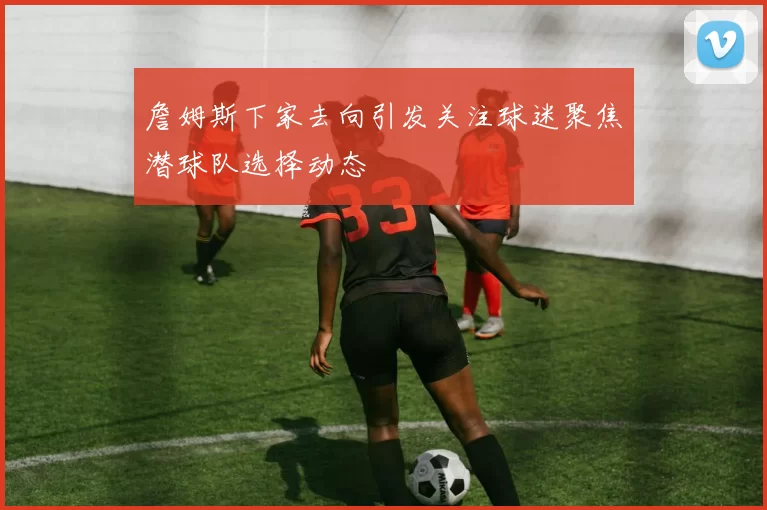 詹姆斯下家去向引发关注球迷聚焦潜球队选择动态