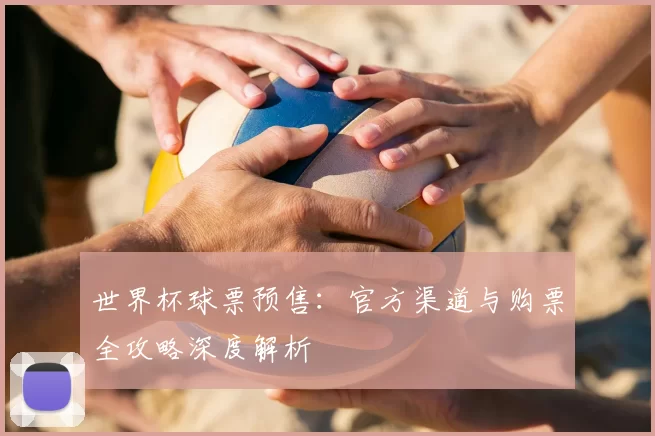 世界杯球票预售:官方渠道与购票全攻略深度解析
