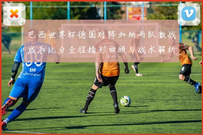 巴西世界杯德国对阵加纳两队激战成和比分全程精彩回顾与战术解析
