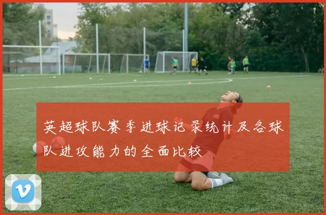 英超球队赛季进球记录统计及各球队进攻能力的全面比较