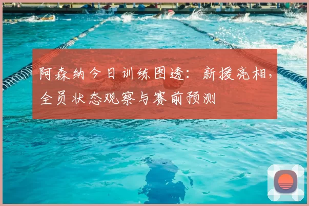 阿森纳今日训练图透：新援亮相，全员状态观察与赛前预测
