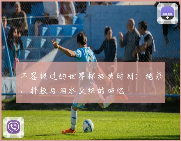 不容错过的世界杯经典时刻:绝杀、扑救与泪水交织的回忆