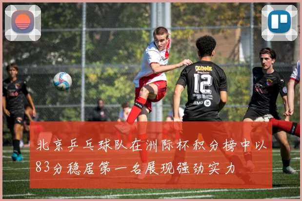北京乒乓球队在洲际杯积分榜中以83分稳居第一名展现强劲实力