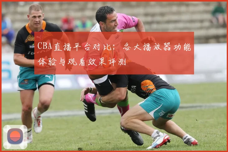 CBA直播平台对比：各大播放器功能体验与观看效果评测