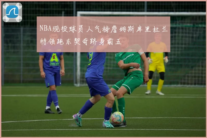 NBA现役球员人气榜詹姆斯库里杜兰特领跑东契奇跻身前五
