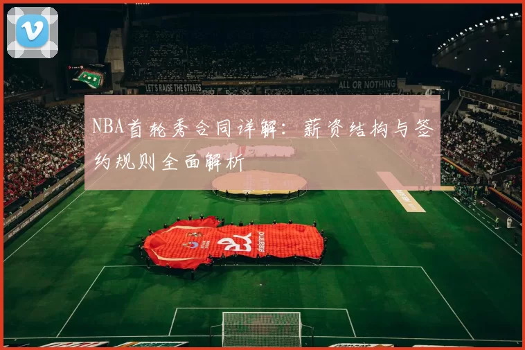 NBA首轮秀合同详解：薪资结构与签约规则全面解析