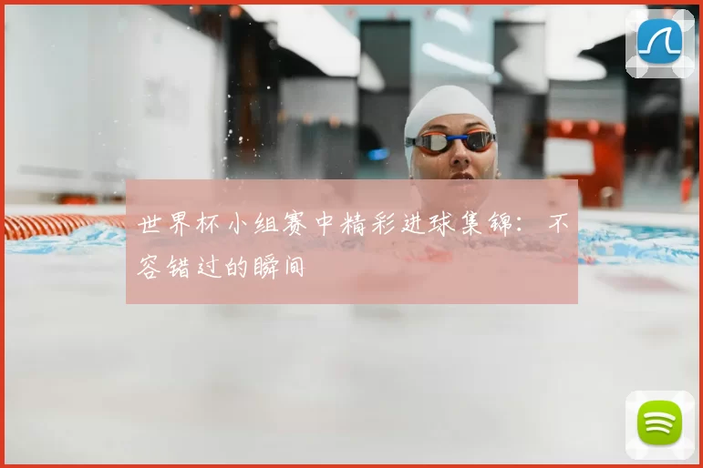 世界杯小组赛中精彩进球集锦：不容错过的瞬间