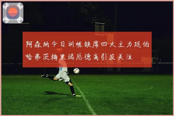 阿森纳今日训练缺席四大主力廷伯哈弗茨梅里诺厄德高引发关注