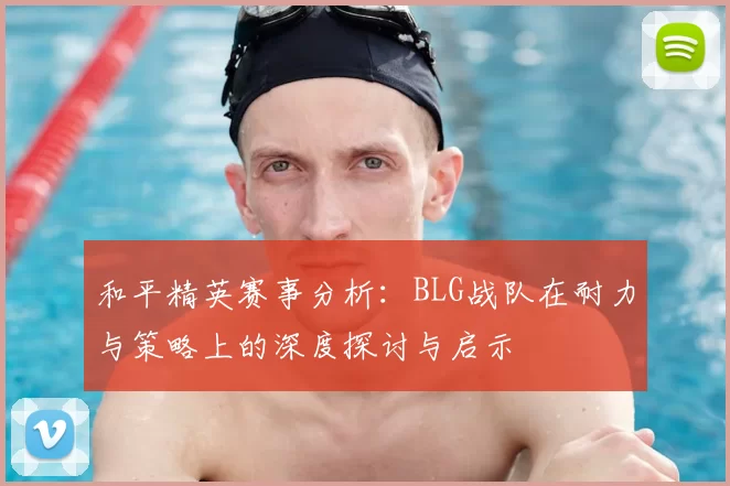 和平精英赛事分析：BLG战队在耐力与策略上的深度探讨与启示