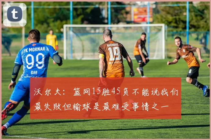沃尔夫:篮网15胜45负不能说我们最失败但输球是最难受事情之一