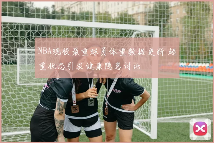 NBA现役最重球员体重数据更新 超重状态引发健康隐患讨论