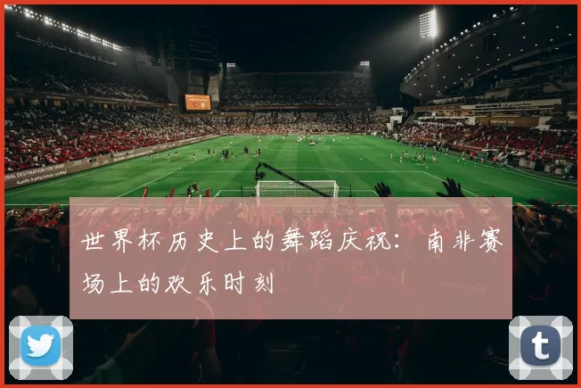 世界杯历史上的舞蹈庆祝：南非赛场上的欢乐时刻