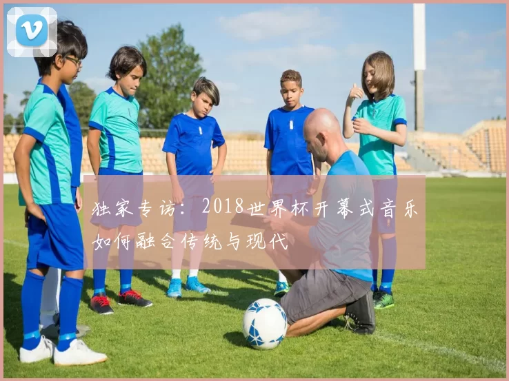 独家专访：2018世界杯开幕式音乐如何融合传统与现代