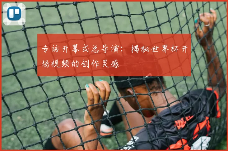 专访开幕式总导演：揭秘世界杯开场视频的创作灵感