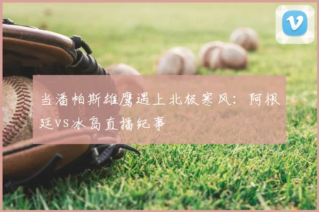 当潘帕斯雄鹰遇上北极寒风:阿根廷vs冰岛直播纪事