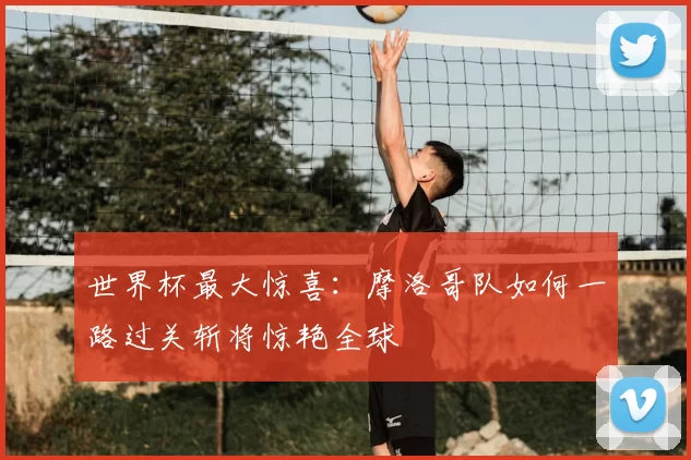 世界杯最大惊喜：摩洛哥队如何一路过关斩将惊艳全球