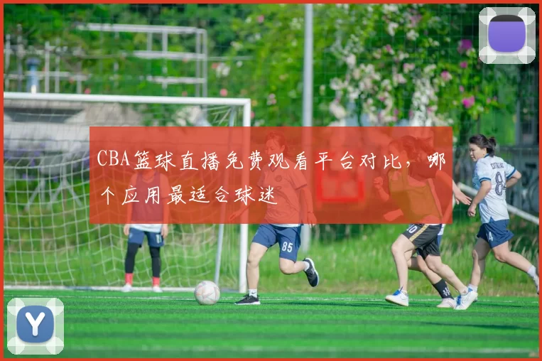 CBA篮球直播免费观看平台对比，哪个应用最适合球迷