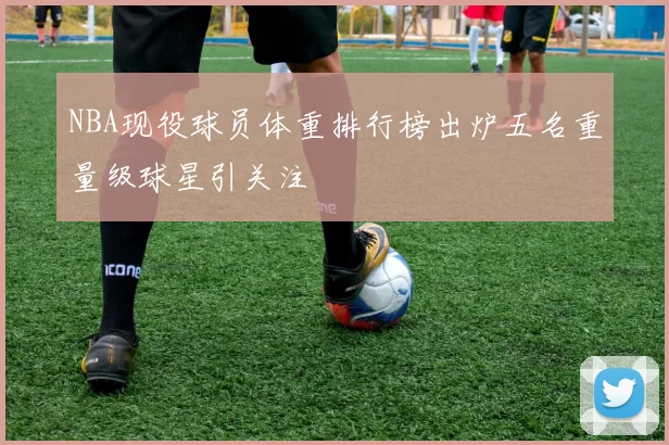 NBA现役球员体重排行榜出炉五名重量级球星引关注