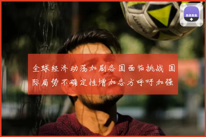 全球经济动荡加剧各国面临挑战 国际局势不确定性增加各方呼吁加强合作