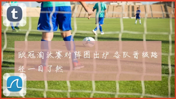 欧冠淘汰赛对阵图出炉 各队晋级路径一目了然