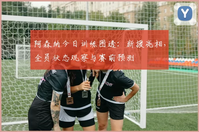 阿森纳今日训练图透:新援亮相,全员状态观察与赛前预测