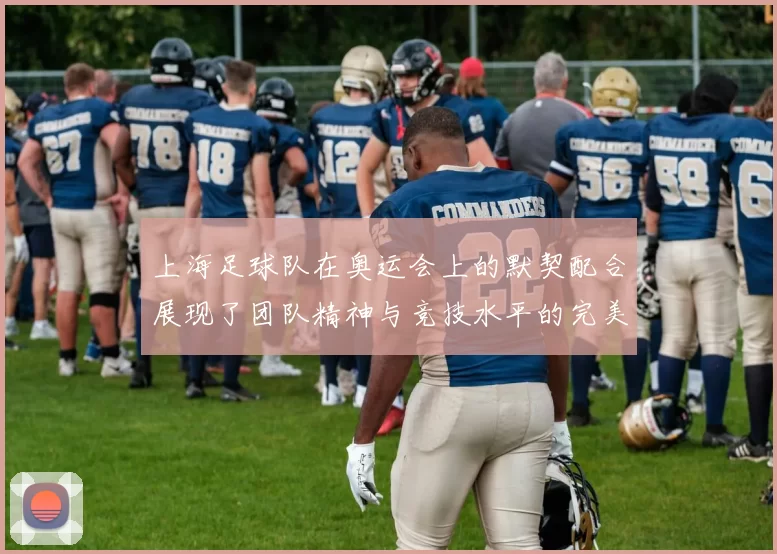 上海足球队在奥运会上的默契配合展现了团队精神与竞技水平的完美结合