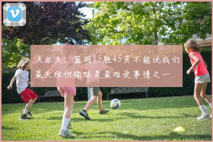 沃尔夫:篮网15胜45负不能说我们最失败但输球是最难受事情之一