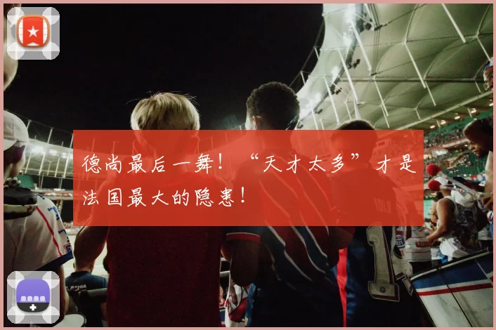 德尚最后一舞！“天才太多”才是法国最大的隐患！
